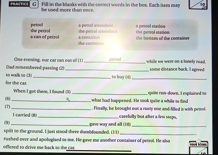 PRACTICE G| Fill in the blanks with the correct words in the box. Each item may 10
be used more than once.
petrol a petrol attendant a petrol station
the petrol the petrol attendant the petrol station
a can of petrol a container the bottom of the container
the container
One evening, our car ran out of (1) _petrol while we were on a lonely road.
Dad remembered passing (2)_ some distance back. I agreed
to walk to (3)_ to buy (4)_
for the car.
When I got there, I found (5) _quite run-down. I explained to
(6)_ what had happened. He took quite a while to find
(7) _. Finally, he brought out a rusty one and filled it with petrol.
I carried (8)_ carefully but after a few steps,
(9)_ gave way and all (10)_
spilt to the ground. I just stood there dumbfounded. (11)_
rushed over and apologised to me. He gave me another container of petrol. He also Your SCOre
offered to drive me back to the car.