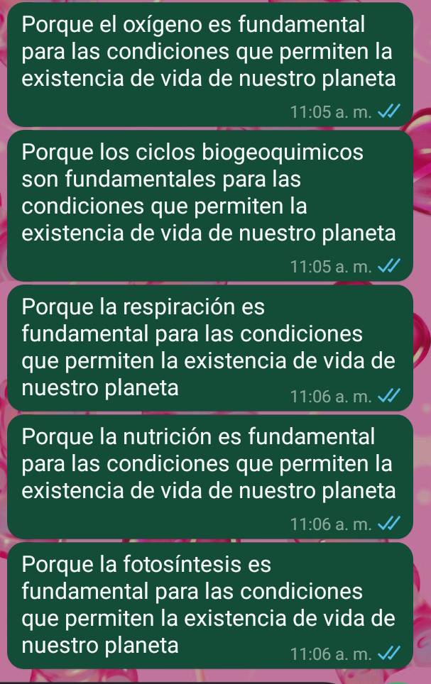 Porque el oxígeno es fundamental
para las condiciones que permiten la
existencia de vida de nuestro planeta
11:05 a. m.
Porque los ciclos biogeoquimicos
son fundamentales para las
condiciones que permiten la
existencia de vida de nuestro planeta
11:05 a. m.
Porque la respiración es
fundamental para las condiciones
que permiten la existencia de vida de
nuestro planeta a. m.
11:06
Porque la nutrición es fundamental
para las condiciones que permiten la
existencia de vida de nuestro planeta
11:06 a. m.
Porque la fotosíntesis es
fundamental para las condiciones
que permiten la existencia de vida de
nuestro planeta
11:06 a. 11 1. √