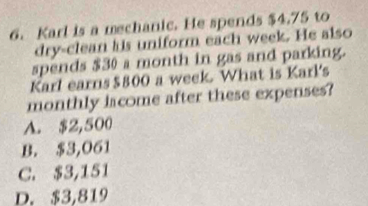 Karl is a mechanic. He spends $4.75 to
dry-clean his uniform each week. He also
spends $30 a month in gas and parking.
Karl earns $800 a week. What is Karl's
monthly lacome after these expenses?
A. $2,500
B. $3,061
C. $3,151
D. $3,819