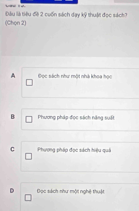 Đâu là tiêu đề 2 cuốn sách dạy kỹ thuật đọc sách?
(Chọn 2)
A Đọc sách như một nhà khoa học
B Phương pháp đọc sách năng suất
C Phương pháp đọc sách hiệu quả
D Đọc sách như một nghệ thuật
□ 