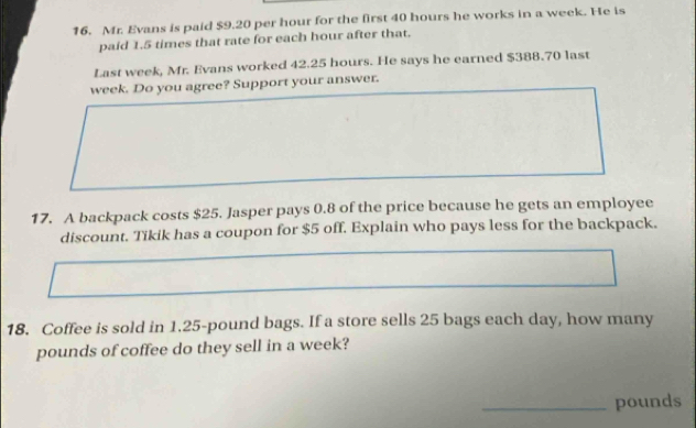 Mr. Evans is paid $9.20 per hour for the first 40 hours he works in a week. He is 
paid 1.5 times that rate for each hour after that. 
Last week, Mr. Evans worked 42.25 hours. He says he earned $388.70 last
week. Do you agree? Support your answer. 
17. A backpack costs $25. Jasper pays 0.8 of the price because he gets an employee 
discount. Tikik has a coupon for $5 off. Explain who pays less for the backpack. 
18. Coffee is sold in 1.25-pound bags. If a store sells 25 bags each day, how many
pounds of coffee do they sell in a week? 
_ pounds