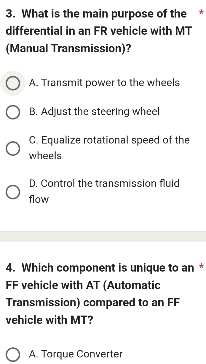 What is the main purpose of the *
differential in an FR vehicle with MT
(Manual Transmission)?
A. Transmit power to the wheels
B. Adjust the steering wheel
C. Equalize rotational speed of the
wheels
D. Control the transmission fluid
flow
4. Which component is unique to an *
FF vehicle with AT (Automatic
Transmission) compared to an FF
vehicle with MT?
A. Torque Converter