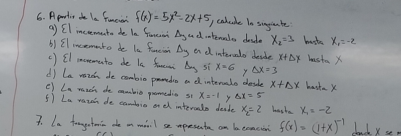 A partin de la funcion f(x)=5x^2-2x+5 ) calcole 10 siggiente 
a) CI incremanto de la foncior Agadintenalo desde x_2=3 hasta x_1=-2
() Cl incremanto do la funcion Delta _y en d intervalo desde x+△ x hasta X
() CI incremato de la fancia Delta y si x=6 y Delta x=3
d) La razon de cambio promedro adintervalo desde x+Delta x hasta X
e) La razon de cambio promedio s1 x=-1 y Delta x=5
5) La razon de cambio ad intervalo desde x_2=2 hasta x_1=-2
7. La trayectenia de an maoil se representa can laecaacion f(x)=(1+x)^-1 dauck xse