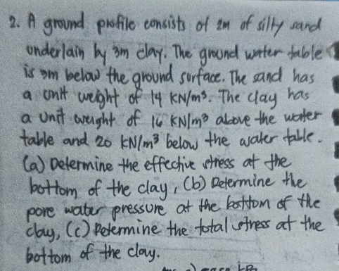 A ground profile consists of im of silly sand 
onderlain by im clay. The ground water table 
is om below the ground sorface. The sand has 
a on't weight of 14 kN/m^3 The clay has 
a unit areught of 1 kN/m^3 above the worter 
table and 20 kN/m^3 below the water table. 
(a) Determine the effective stress at the 
bottom of the clay, (b) Determine the 
pore water pressure at the battom of the 
clay, (c) Determine the total fress at the 
bottom of the clay.