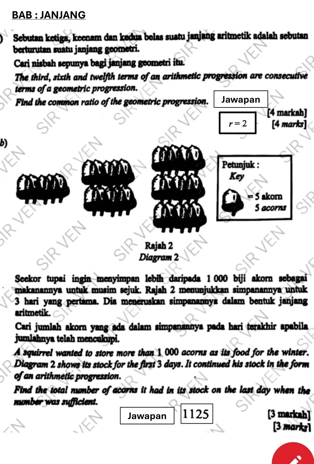 BAB : JANJANG 
Sebutan ketiga, keenam dan kedua belas suatu janjang aritmetik adalah sebutan 
berturutan suatu janjang geometri. 
Cari nisbah sepunya bagi janjang geometri itu. 
The third, sixth and twelfth terms of an arithmetic progression are consecutive 
terms of a geometric progression. 
Find the common ratio of the geometric progression. Jawapan 
[4 markah]
r=2 [4 marks] 
b) 
Petunjuk : 
Key 
5 akorn 
RVEN 
5 acorns 
Rajah 2 
SIRVEN 
Diagram 2 
Seekor tupai ingin menyimpan lebih daripada 1 000 biji akorn sebagai 
makanannya untuk musim sejuk. Rajah 2 menunjukkan simpanannya untuk
3 hari yang pertama. Dia meneruskan simpanannya dalam bentuk janjang 
aritmetik. 
Cari jumlah akorn yang ada dalam simpanannya pada hari terakhir apabila 
jumlahnya telah mencukupi. 
A squirrel wanted to store more than 1 000 acorns as its food for the winter. 
Diagram 2 shows its stock for the first 3 days. It continued his stock in the form 
of an arithmetic progression. 
Find the total number of acorns it had in its stock on the last day when the 
number was sufficient. 
Jawapan 1125 [3 markah] 
[3 marks]