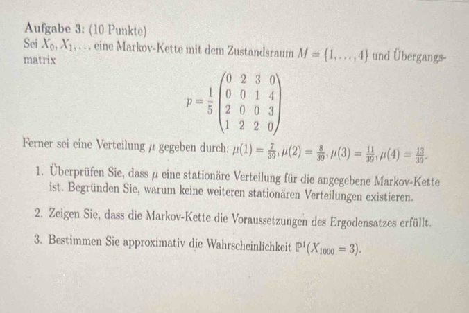 Aufgabe 3: (10 Punkte) 
Sei X_0, X_1. . . . eine Markov-Kette mit dem Zustandsraum M= 1,...,4 und Übergangs- 
matrix
p= 1/5 beginpmatrix 0&2&3&0 0&0&1&4 2&0&0&3 1&2&2&0endpmatrix
Ferner sei eine Verteilung μ gegeben durch: mu (1)= 7/39 , mu (2)= 8/39 , mu (3)= 11/39 , mu (4)= 13/39 . 
1. Überprüfen Sie, dass μ eine stationäre Verteilung für die angegebene Markov-Kette 
ist. Begründen Sie, warum keine weiteren stationären Verteilungen existieren. 
2. Zeigen Sie, dass die Markov-Kette die Voraussetzungen des Ergodensatzes erfüllt. 
3. Bestimmen Sie approximativ die Wahrscheinlichkeit P^1(X_1000=3).