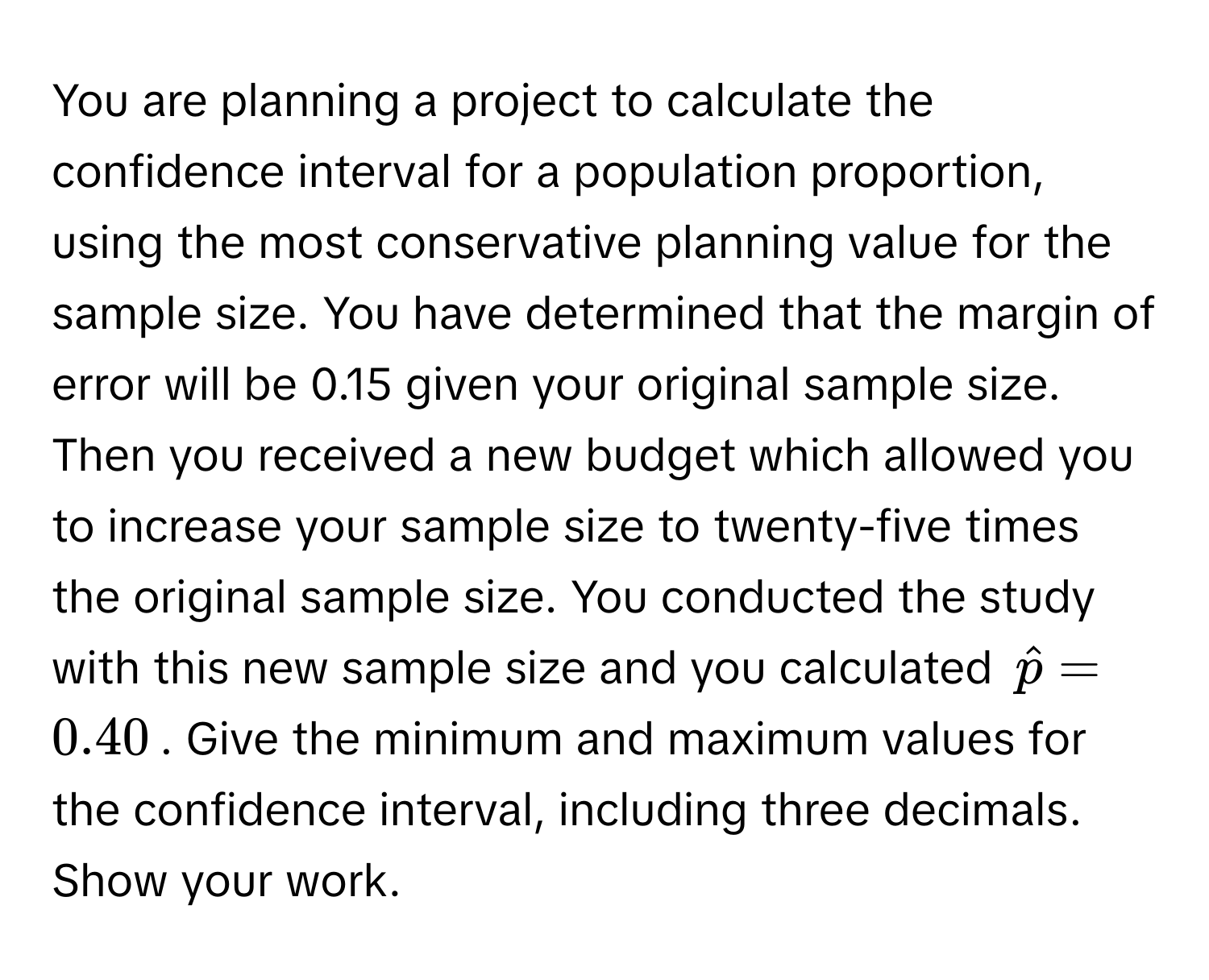 You are planning a project to calculate the confidence interval for a population proportion, using the most conservative planning value for the sample size. You have determined that the margin of error will be 0.15 given your original sample size. Then you received a new budget which allowed you to increase your sample size to twenty-five times the original sample size. You conducted the study with this new sample size and you calculated $hatp = 0.40$. Give the minimum and maximum values for the confidence interval, including three decimals. Show your work.