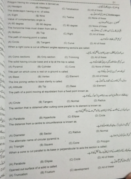 Polygon having six unequal sides is termed as
5
(A) Hexagon (B) Heptagon (C) Tetrahedron (D) All of these
The dodecagon having a no of sides 
(A) Eight (B) Nine (C) Twelve
Value of complementary angle is (D) None of these
(A) 6D degree (B) 90 diegree (C) 80 degree (D) None of these
The horizontal lines must drawn from left to
(A) Bottom (B) Top (C) Right (D) All of these
The path of moving point is called.
(A) Circle (B) Tangent (C) Curve (D) All of these
When a right cone is cut at different angles appearing sections are called.
(A) Canic sections (B) Only section (C) Trimming (D) All of these
The solid having circular base and a tip at the top is called
(A) Pyramid (B) Cylinder (C) Cone (D) None of these
The part on which cone is rest on a ground is called
(A) Base (B) Vertex (C) Element (D) All of these
The line joining vertex to base slantly is called.
, :
(A) Alititude (B) Tip (C) Base (D) Element
The path of a point moving at equidistant from a fixed point known as

(A) Circle (B) Tangem (C) Normal (D) Radius
The section that is obtained after cutting cone parallel to its element is known as.
(A) Parabola (B) Hyperbola (C) Ellipse (D) Circle
The distance from a centre to circumference is known as.
(A) Diameter (B) Sector (C) Radius (D) Normal
(7e
ach she The alternate name of circular pyramid is
(A) Triangle (B) Square (C) Cone (D) Polygon
When a cone is cut parallel to its base or perpendicular to axis the section is called .
(A) Parabola (B) Ellipse (C) Circle (D) All of these
Opened out surface of a solid is called
(A) Truncation (B) Frustum (C) development (D) All of these