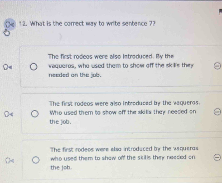 on 12. What is the correct way to write sentence 7?
The first rodeos were also introduced. By the
0 vaqueros, who used them to show off the skills they
needed on the job.
The first rodeos were also introduced by the vaqueros.
4) Who used them to show off the skills they needed on
the job.
The first rodeos were also introduced by the vaqueros
who used them to show off the skills they needed on
the job.