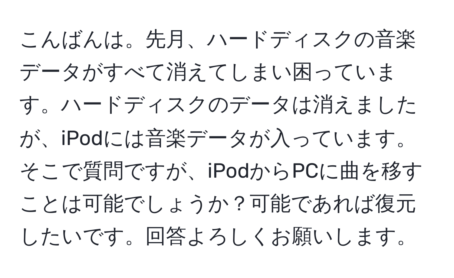 こんばんは。先月、ハードディスクの音楽データがすべて消えてしまい困っています。ハードディスクのデータは消えましたが、iPodには音楽データが入っています。そこで質問ですが、iPodからPCに曲を移すことは可能でしょうか？可能であれば復元したいです。回答よろしくお願いします。