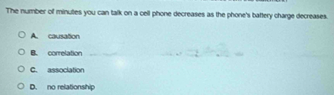 The number of minutes you can talk on a cell phone decreases as the phone's battery charge decreases.
A. causation
B. correlation
C. association
D. no relationship