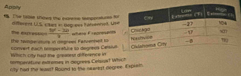 Apply 
15. The table shows the extreme temporatures fo 
different U.S. cities in degrees Fährenhelt. Us 
the expression  (5(F-32))/9  where Frepresents 
the temperature in degrees Fahrenhelt to 
convert each temperature to degrees Ceisius 
Which city had the greatest difference in 
temperature extremes in degrees Celsius? Which 
city had the least? Round to the nearest degree. Explain