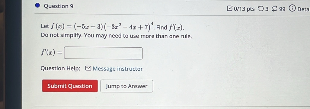 □ 0/13 pts つ 3 99 Deta
Let f(x)=(-5x+3)(-3x^2-4x+7)^4. Find f'(x). 
Do not simplify. You may need to use more than one rule.
f'(x)=□
Question Help: Message instructor
Submit Question Jump to Answer