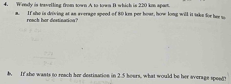 Wendy is travelling from town A to town B which is 220 km apart. 
a. If she is driving at an average speed of 80 km per hour, how long will it take for her to 
reach her destination? 
b. If she wants to reach her destination in 2.5 hours, what would be her average speed?