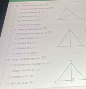 Selext ad that describe overline PT.
Perponidicular bisoctor of overline GH
Angie bisector of ∠ F
Mistian of △ FGN
Altitude of △ FGN
None of the above
(b) Select all that describe overline YV
Perpendicular bisector of overline XZ
Angle bisector of ∠ T
Median of △ XTZ
Altitude of △ XYZ
None of the above
(c) Select all that describe overline BD
Perpendicular bisector of overline AC
Angle bisector of ∠ B
Median of △ ABC
Altitude of △ ABC