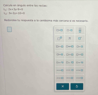 Caicula en ángulo entre las rectas:
L_1:2x+3y-9=0
L_2:3x-2y+10=0
Redondea tu respuesta a la centésima más cercana si es necesario.
□ +□ □ -□  □ /□  
□^(□) π □°
□ =□ □ wn□ □ =□
□ -□ □ rightarrow □ □ -□
D=□ D=□ □ w□
w(x)=0 ·s □ -1=□
10+10 □ 470/ 44 □ +22^2+ □ 
×