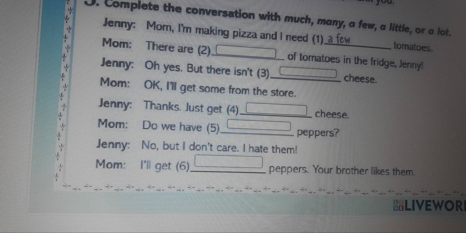 Complete the conversation with much, many, a few, a little, or a lot. 
Jenny: Mom, I'm making pizza and I need (1) 
tomatoes. 
Mom: There are (2)_ of tomatoes in the fridge, Jenny! 
Jenny: Oh yes. But there isn't (3) _cheese. 
Mom: OK, I'll get some from the store. 
Jenny: Thanks. Just get (4)_ cheese. 
Mom: Do we have (5)_ □ 
peppers? 
Jenny: No, but I don't care. I hate them! 
_  
Mom: I'll get (6)_ peppers. Your brother likes them. 
HLIVEWORI