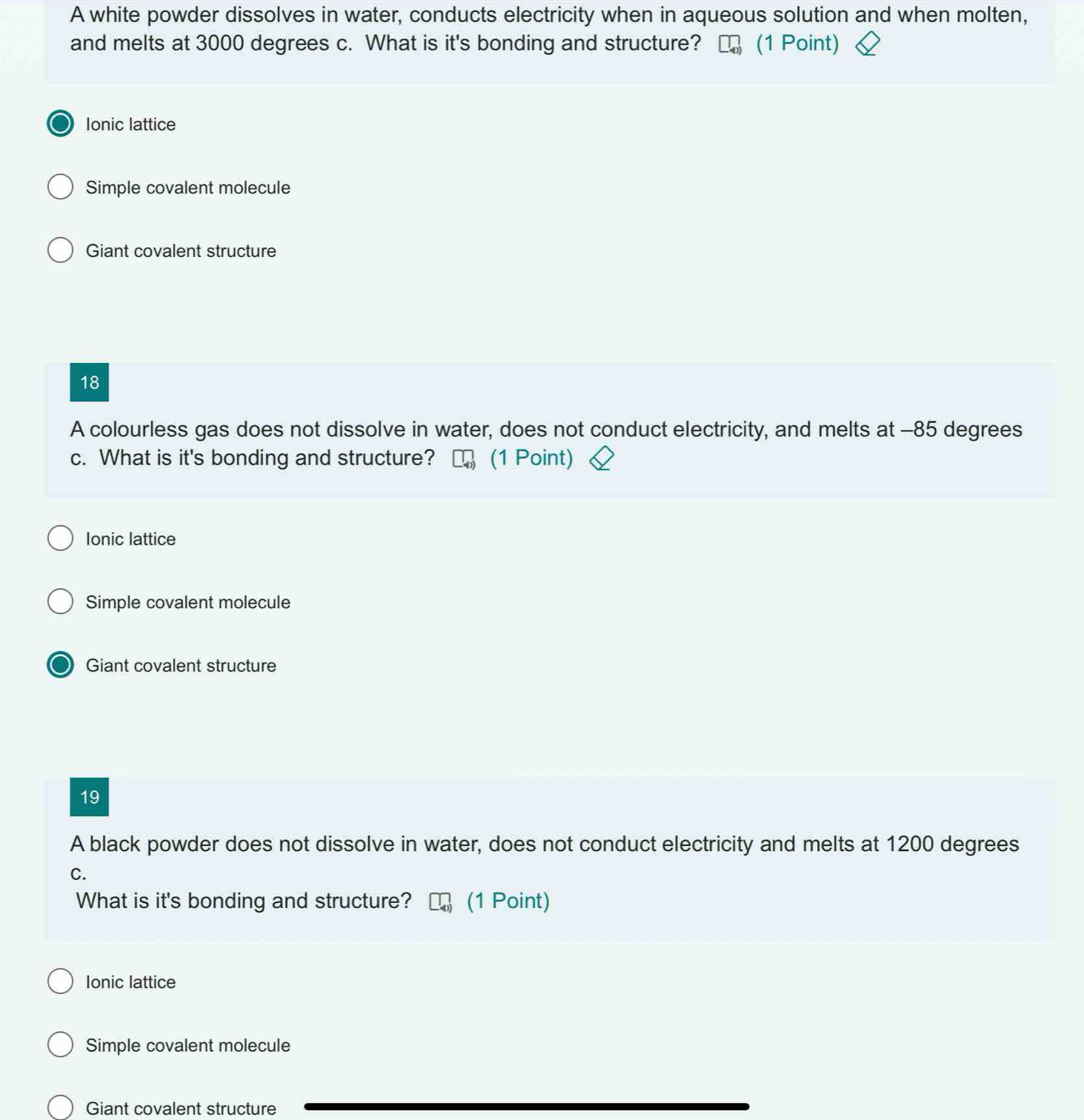 A white powder dissolves in water, conducts electricity when in aqueous solution and when molten,
and melts at 3000 degrees c. What is it's bonding and structure? (1 Point)
Ionic lattice
Simple covalent molecule
Giant covalent structure
18
A colourless gas does not dissolve in water, does not conduct electricity, and melts at - 85 degrees
c. What is it's bonding and structure? (1 Point)
Ionic lattice
Simple covalent molecule
Giant covalent structure
19
A black powder does not dissolve in water, does not conduct electricity and melts at 1200 degrees
C.
What is it's bonding and structure? (1 Point)
Ionic lattice
Simple covalent molecule
Giant covalent structure