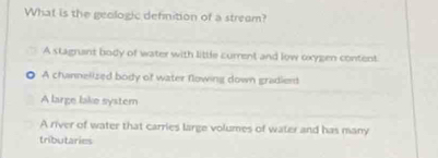 What is the geologic definition of a stream?
A stagrant body of water with little current and low oxygen content
A channelized body of water flowing down gradient
A large lake system
A river of water that carries large volumes of water and has many
tributaries