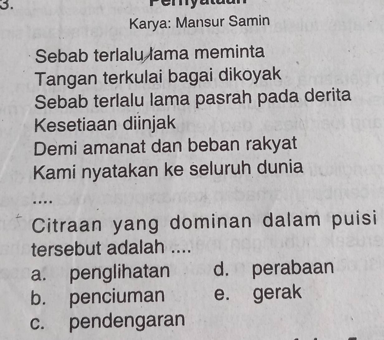 myatdan
Karya: Mansur Samin
Sebab terlalu lama meminta
Tangan terkulai bagai dikoyak
Sebab terlalu lama pasrah pada derita
Kesetiaan diinjak
Demi amanat dan beban rakyat
Kami nyatakan ke seluruh dunia
.
Citraan yang dominan dalam puisi
tersebut adalah ....
a. penglihatan d. perabaan
b. penciuman e. gerak
c. pendengaran