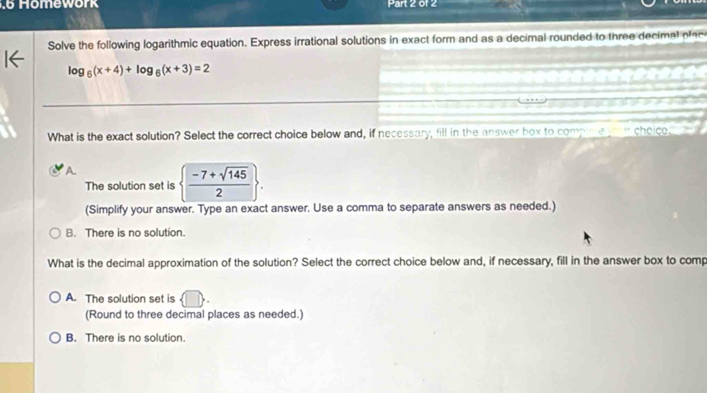 Homework Part 2 of 2
Solve the following logarithmic equation. Express irrational solutions in exact form and as a decimal rounded to three decimal plac
log _6(x+4)+log _6(x+3)=2
What is the exact solution? Select the correct choice below and, if necessary, fill in the answer box to compicie your choice.
A.
The solution set is   (-7+sqrt(145))/2 . 
(Simplify your answer. Type an exact answer. Use a comma to separate answers as needed.)
B. There is no solution.
What is the decimal approximation of the solution? Select the correct choice below and, if necessary, fill in the answer box to comp
A. The solution set is | 
(Round to three decimal places as needed.)
B. There is no solution.