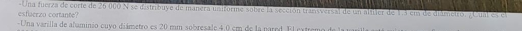 Una fuerza de corte de 26 000 N se distribuye de manera uniforme sobre la sección transversal de un alfiler de 1.3 cm de diámetro. ¿Cual es el 
esfuerzo cortante? 
-Una varilla de aluminio cuyo diámetro es 20 mm sobresale 4.0 cm de la pared El extremo de la 1