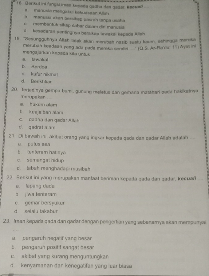 Berikut ini fungsi iman kepada qadha dan qadar, kecuali
a. manusia mengakui kekuasaan Allah
b. manusia akan bersikap pasrah tanpa usaha
c. membentuk sikap śabar dalam diri manusia
d. kesadaran pentingnya bersikap tawakal kepada Allah
19. “Sesungguhnya Allah tidak akan merubah nasib suatu kaum, sehingga mereka
merubah keadaan yang ada pada mereka sendiri ...." (Q.S. Ar-Ra'du: 11) Ayat ini
mengajarkan kepada kita untuk
a. tawakal
b. Berdoa
c. kufur nikmat
d. Berikhtiar
20. Terjadinya gempa bumi, gunung meletus dan gerhana matahari pada hakikatnya
merupakan ....
a. hukum alam
b. keajaiban alam
c. qadha dan qadar Allah
d. qadrat alam
21. Di bawah ini, akibat orang yang ingkar kepada qada dan qadar Allah adalah ....
a putus asa
b. tenteram hatinya
c. semangat hidup
d. tabah menghadapi musibah
22. Berikut ini yang merupakan manfaat beriman kepada qada dan qadar, kecuali
a. lapang dada
b. jiwa tenteram
c. gemar bersyukur
d selalu takabur
23. Iman kepada qada dan qadar dengan pengertian yang sebenamya akan mempunyai
a pengaruh negatif yang besar
b pengaruh positif sangat besar
c. akibat yang kurang menguntungkan
d. kenyamanan dan kenegatifan yang luar biasa