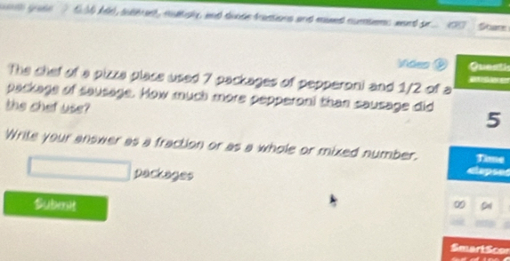 hld, sahee , multay, and doods fastions and mued numbens ward or a Share 
Vdes Questi 
The chef of a pizza place used 7 packages of pepperoni and 1/2 of a 

package of sausage. How much more pepperoni than sausage did 5
the chet use? 
Write your answer as a fraction or as a whole or mixed number. Time 
packages 
dlapses 
Submnit 
0 Cal 
Smart Scor