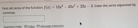 Find all-zeros of the function f(x)=12x^3-43x^2+22x-3 Enter the zeros separated by 
commas. 
Question Help: - Video - Message instructor