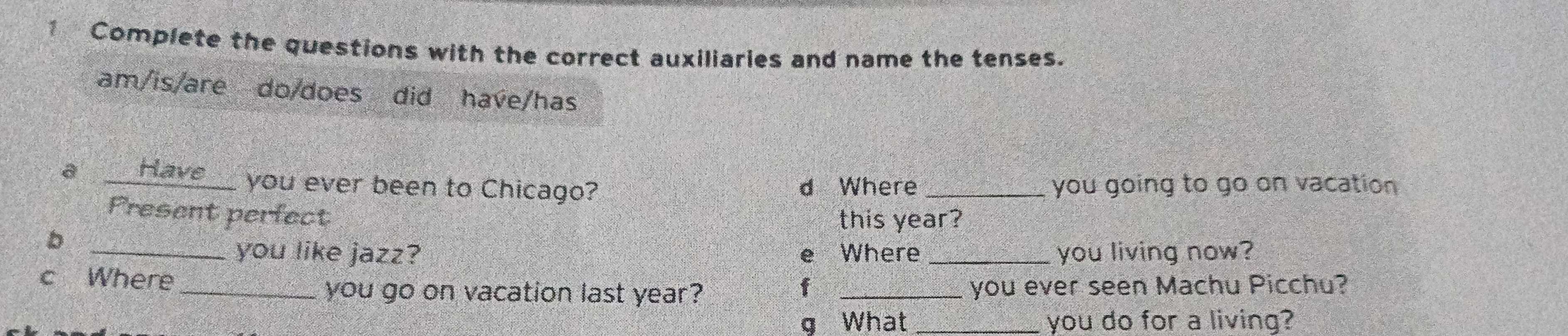 Complete the questions with the correct auxiliaries and name the tenses. 
am/is/are do/does did have/has 
a __Have__ you ever been to Chicago? d Where _you going to go on vacation 
Present perfect 
this year? 
_b 
you like jazz? e Where _you living now? 
c Where_ 
f 
you go on vacation last year? _you ever seen Machu Picchu? 
g What you do for a living?