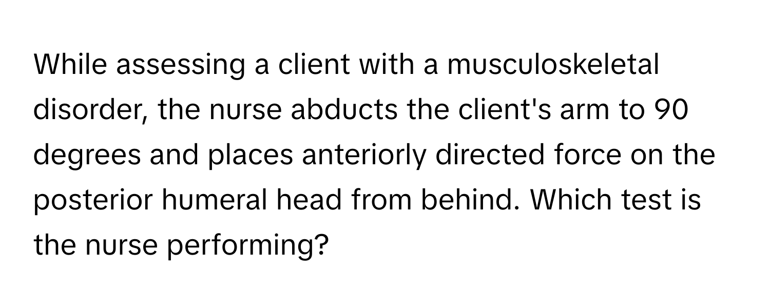 While assessing a client with a musculoskeletal disorder, the nurse abducts the client's arm to 90 degrees and places anteriorly directed force on the posterior humeral head from behind. Which test is the nurse performing?