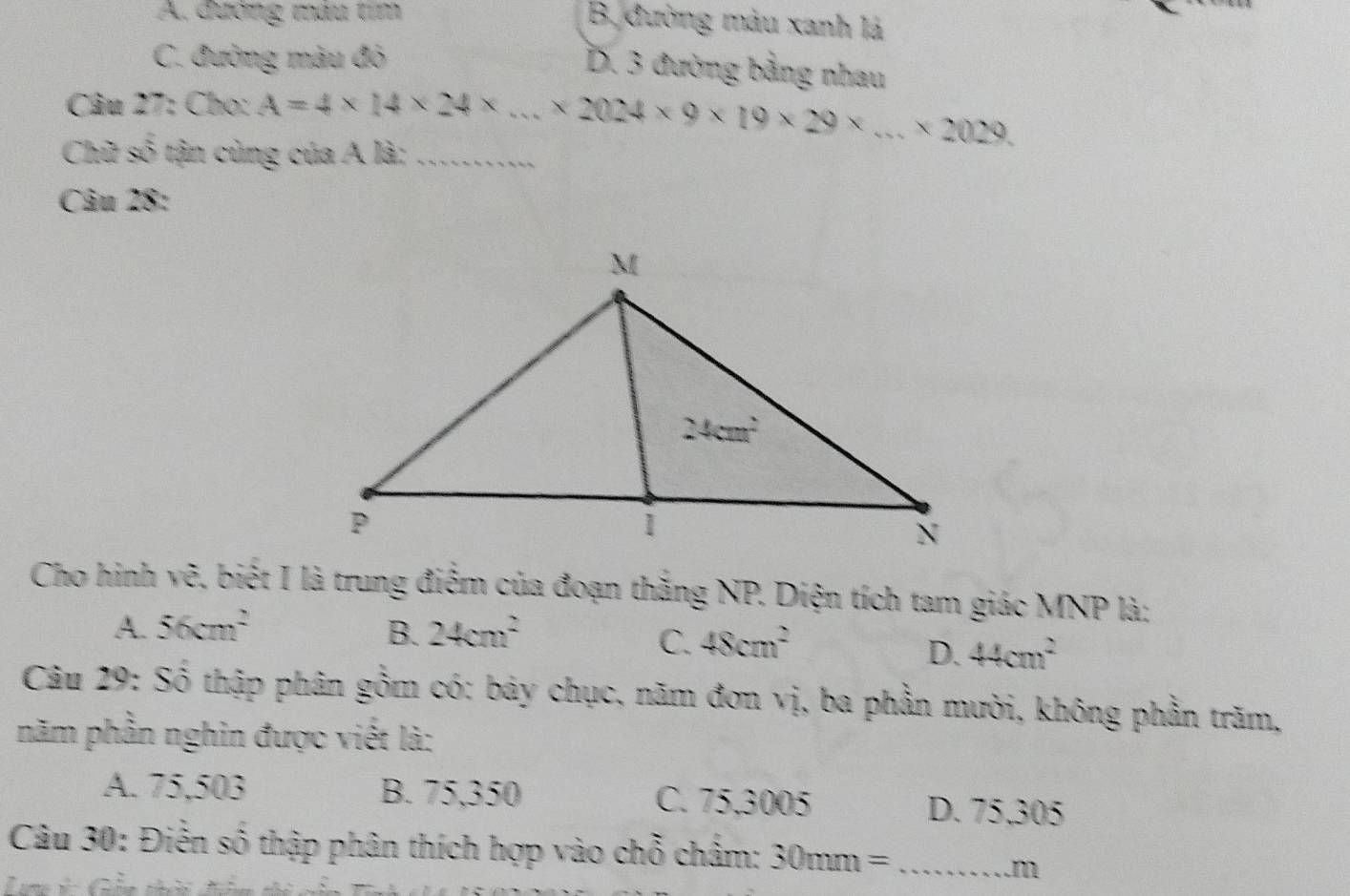 A. đường màu tím
B, đường màu xanh lá
C. đường màu đỏ
D. 3 đường bằng nhau
Câu 27: Cho: A=4* 14* 24* ...* 2024* 9* 19* 29* ...* 2029.
Chữ số tận cùng của A là:_
Câu 28:
Cho hinh vẽ, biết I là trung điểm của đoạn thắng NP. Diện tích tam giác MNP là;
A. 56cm^2 B. 24cm^2
C. 48cm^2
D. 44cm^2
Câu 29: Số thập phân gồm có: báy chục, năm đơn vị, ba phần mười, không phần trăm,
năm phần nghin được viết là:
A. 75,503 B. 75,350 C. 75,3005 D. 75,305
Câu 30: Điễn số thập phân thích hợp vào chỗ châm: 30mm= _
m