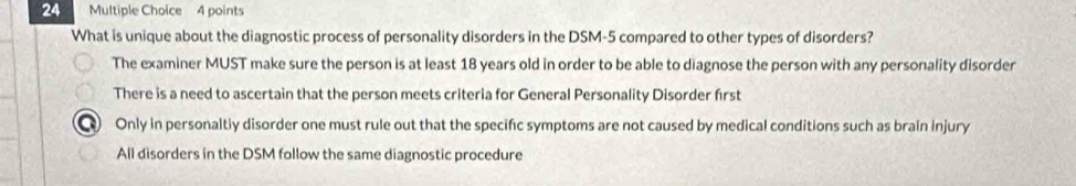 What is unique about the diagnostic process of personality disorders in the DSM-5 compared to other types of disorders?
The examiner MUST make sure the person is at least 18 years old in order to be able to diagnose the person with any personality disorder
There is a need to ascertain that the person meets criteria for General Personality Disorder frst
Only in personaltiy disorder one must rule out that the specific symptoms are not caused by medical conditions such as brain injury
All disorders in the DSM follow the same diagnostic procedure