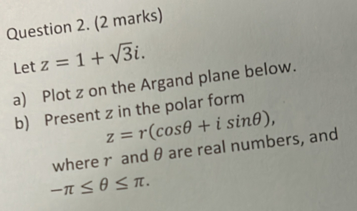 Let z=1+sqrt(3)i. 
a) Plot z on the Argand plane below. 
b) Present z in the polar form
z=r(cos θ +isin θ ), 
wherer and θ are real numbers, and
-π ≤ θ ≤ π.