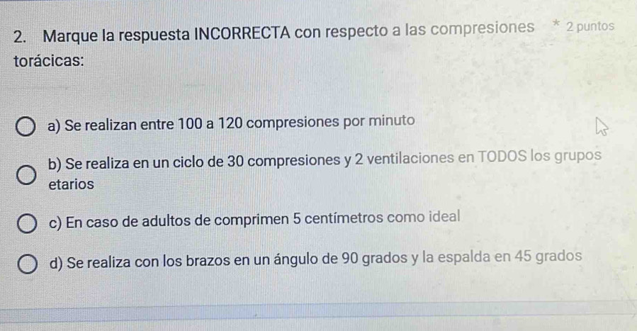 Marque la respuesta INCORRECTA con respecto a las compresiones * 2 puntos
torácicas:
a) Se realizan entre 100 a 120 compresiones por minuto
b) Se realiza en un ciclo de 30 compresiones y 2 ventilaciones en TODOS los grupos
etarios
c) En caso de adultos de comprimen 5 centímetros como ideal
d) Se realiza con los brazos en un ángulo de 90 grados y la espalda en 45 grados