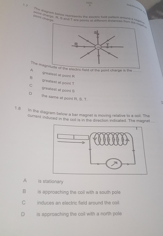 NSC
5
oé M o natn 
1.7 The diagram below represents the electric field pattern around a negaliv
point charge
point charge. R, S and T are points at different distances from the negatin
The magnitude of the electric field of the point charge is the ……_
A greatest at point R
B greatest at point T
C greatest at point S
the same at point R, S, T.
1.8 In the diagram below a bar magnet is moving relative to a coil. The
current induced in the coil is in the direction indicated. The magnet ...
A is stationary
B is approaching the coil with a south pole
C induces an electric field around the coil
D€£ is approaching the coil with a north pole