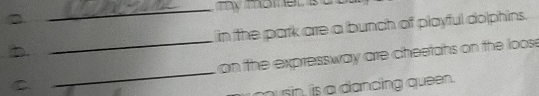 hy momer t 
D _in the park are a bunch of playful dolphins. 
D _ on the expressway are cheetahs on the loos 
usn, is a dancing queen.