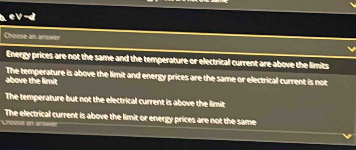 Choose an answer
Energy prices are not the same and the temperature or electrical current are above the limits
The temperature is above the limit and energy prices are the same or electrical current is not
above the limit
The temperature but not the electrical current is above the limit
The electrical current is above the limit or energy prices are not the same
Lhcose an answe