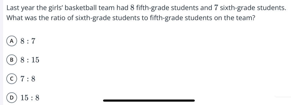 Last year the girls’ basketball team had 8 fifth-grade students and 7 sixth-grade students.
What was the ratio of sixth-grade students to fifth-grade students on the team?
A 8:7
B 8:15
C 7:8
D 15:8