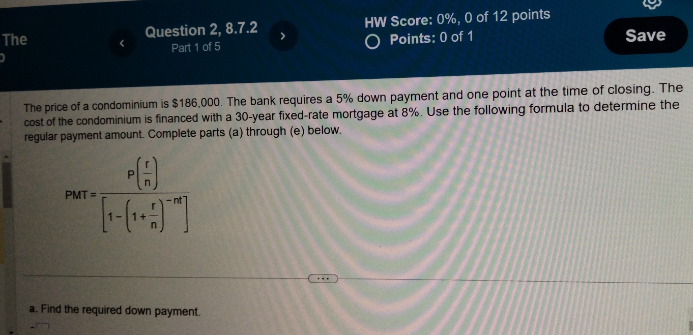 The Question 2, 8.7.2 HW Score: 0%, 0 of 12 points 
> 
Part 1 of 5 Points: 0 of 1 Save 
The price of a condominium is $186,000. The bank requires a 5% down payment and one point at the time of closing. The 
cost of the condominium is financed with a 30-year fixed-rate mortgage at 8%. Use the following formula to determine the 
regular payment amount. Complete parts (a) through (e) below.
parr=frac P( r/n )[1-(1+ r/n )^-n]
a. Find the required down payment.