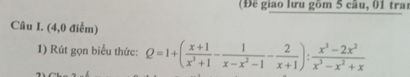 (Để giao lưu gồm 5 câu, 01 trai 
Câu I. (4,0 điểm) 
1) Rút gọn biểu thức: Q=1+( (x+1)/x^3+1 - 1/x-x^2-1 - 2/x+1 ): (x^3-2x^2)/x^3-x^2+x 