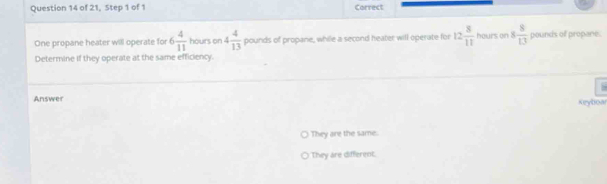 of 21, Step 1 of 1 Correct
One propane heater will operate for 6 4/11  hours on 4 4/13  pounds of propane, while a second heater will operate for 12 8/11  hours on 8 8/13  pounds of propane.
Determine if they operate at the same efficiency.
Answer
Keyboar
They are the same.
They are different.