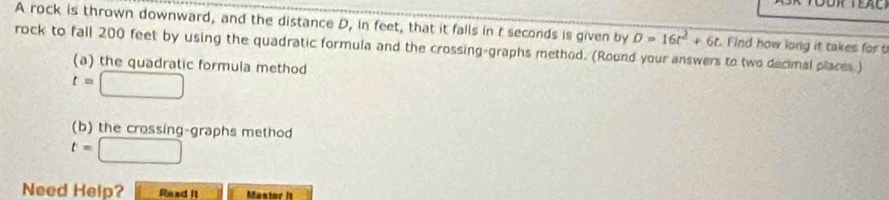 A rock is thrown downward, and the distance D, in feet, that it falls in t seconds is given by D=16t^2+6t. Find how long it takes for t 
rock to fall 200 feet by using the quadratic formula and the crossing-graphs method. (Round your answers to two decimal places) 
(a) the quadratic formula method
t=□
(b) the crossing-graphs method
t=□
Need Help? Read It Muntor is