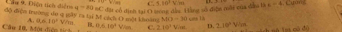 10sqrt(m) C. 5.10^3V/m
Cầu 9. Điện tịch điểm q=80nC đặt cổ định tại O trong dầu. Hằng số điện môi của đầu là varepsilon =4 , Cường
độ điện trường do q gây ra tại M cách O một khoảng MO=30 cm là
A. 0.6.10^3V/m. B.
Câu 10. Một điện tích 0,6.10^4V/m. C. 2.10^3V/m. D. 2.10^5V/m. 
ch vó Im có đô