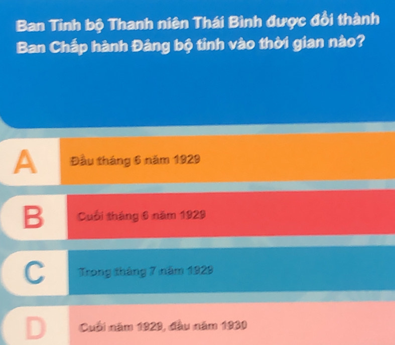 Ban Tinh bộ Thanh niên Thái Bình được đổi thành
Ban Chấp hành Đảng bộ tỉnh vào thời gian nào?
A Đầu tháng 6 năm 1929
B Cuối tháng 6 năm 1929
C Trong tháng 7 năm 1929
Cuối năm 1929, đầu năm 1930