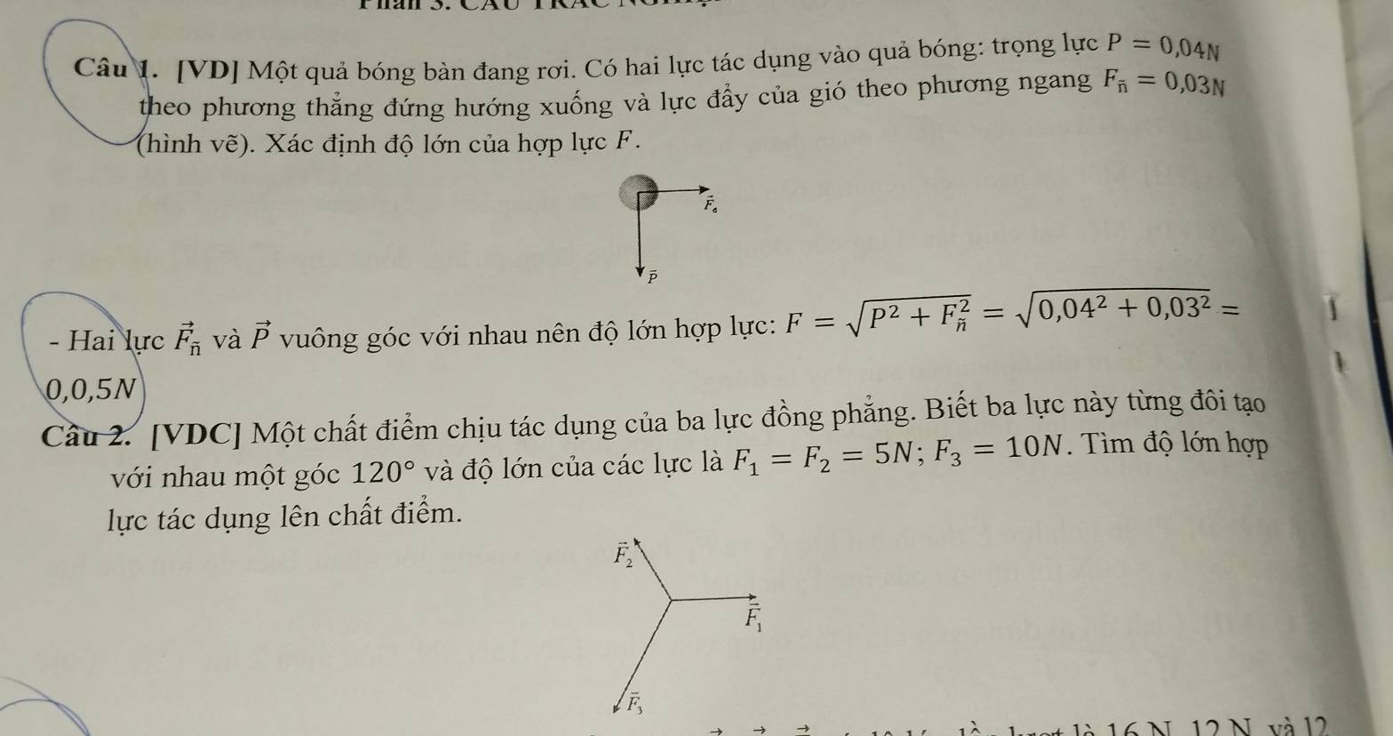 [VD] Một quả bóng bàn đang rơi. Có hai lực tác dụng vào quả bóng: trọng lực P=0,04N
theo phương thắng đứng hướng xuống và lực đẩy của gió theo phương ngang F_overline n=0,03N
(hình vẽ). Xác định độ lớn của hợp lực F.
F 。
ē
- Hai lực vector F_overline n và vector p vuông góc với nhau nên độ lớn hợp lực: F=sqrt(P^2+F_h^2=sqrt 0,04^2+0,03^2)=
0,0,5N
Câu 2. [VDC] Một chất điểm chịu tác dụng của ba lực đồng phẳng. Biết ba lực này từng đôi tạo 
với nhau một góc 120° và độ lớn của các lực là F_1=F_2=5N; F_3=10N. Tìm độ lớn hợp 
lực tác dụng lên chất điểm.
vector F_2
overline F_1
overline F_3
là 16 N 12 N và l2