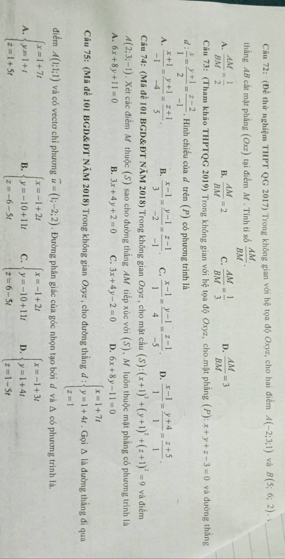 (Đề thử nghiệm THPT QG 2017) Trong không gian với hệ tọa độ Oxyz, cho hai điểm A(-2;3;1) và B(5;6;2). _
thẳng AB cắt mặt phẳng (Oxz) tại điểm M . Tính ti số  AM/BM .
_
A.  AM/BM = 1/2   AM/BM =2  AM/BM = 1/3   AM/BM =3
B.
C.
D.
Câu 73: (Tham khảo THPTQG 2019) Trong không gian với hệ tọa độ Oxyz, cho mặt phẳng (P): x+y+z-3=0 và đường thắng
d :  x/1 = (y+1)/2 = (z-2)/-1 . Hình chiếu của d trên (P) có phương trình là
A.  (x+1)/-1 = (y+1)/-4 = (z+1)/5 .  (x-1)/3 = (y-1)/-2 = (z-1)/-1 . C.  (x-1)/1 = (y-1)/4 = (z-1)/-5 . D.  (x-1)/1 = (y+4)/1 = (z+5)/1 .
B.
Câu 74: (Mã để 101 BGD&ĐT NăM 2018) Trong không gian Oxyz , cho mặt cầu (S):(x+1)^2+(y+1)^2+(z+1)^2=9 và điểm
A(2;3;-1). Xét các điểm M thuộc (S) sao cho đường thẳng AM tiếp xúc với (S), M luôn thuộc mặt phẳng có phương trình là
A. 6x+8y+11=0 B. 3x+4y+2=0 C. 3x+4y-2=0 D. 6x+8y-11=0
Câu 75: (Mã đề 101 BGD&ĐT NăM 2018) Trong không gian Oxyz , cho đường thẳng d:beginarrayl x=1+7t y=1+4t z=1endarray.. Gọi Δ là đường thẳng đi qua
điểm A(1;1;1) và có vectơ chỉ phương vector u=(1;-2;2). Đường phân giác của góc nhọn tạo bởi d và △ c ó phương trình là,
A. beginarrayl x=1+7t y=1+t z=1+5tendarray. beginarrayl x=-1+2t y=-10+11t z=-6-5tendarray. C. beginarrayl x=-1+2t y=-10+11t z=6-5tendarray. D. beginarrayl x=-1+3t y=1+4t z=1-5tendarray.
B.