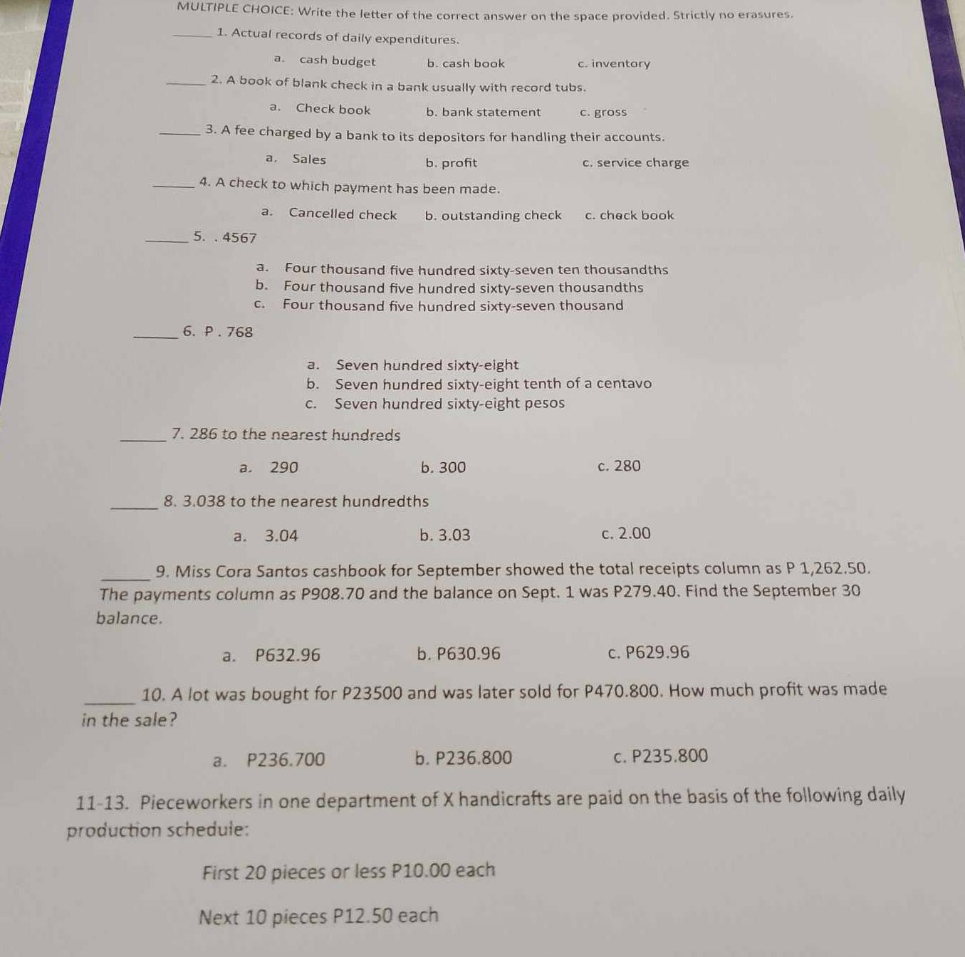 Write the letter of the correct answer on the space provided. Strictly no erasures.
_1. Actual records of daily expenditures.
a. cash budget b. cash book c. inventary
_2. A book of blank check in a bank usually with record tubs.
a. Check book b. bank statement c. gross
_3. A fee charged by a bank to its depositors for handling their accounts.
a. Sales b. profit c. service charge
_4. A check to which payment has been made.
a. Cancelled check b. outstanding check c. check book
_5. . 4567
a. Four thousand five hundred sixty-seven ten thousandths
b. Four thousand five hundred sixty-seven thousandths
c. Four thousand five hundred sixty-seven thousand
_6. P . 768
a. Seven hundred sixty-eight
b. Seven hundred sixty-eight tenth of a centavo
c. Seven hundred sixty-eight pesos
_7. 286 to the nearest hundreds
a. 290 b. 300 c. 280
_8. 3.038 to the nearest hundredths
a. 3.04 b. 3.03 c. 2.00
_9. Miss Cora Santos cashbook for September showed the total receipts column as P 1,262.50.
The payments column as P908.70 and the balance on Sept. 1 was P279.40. Find the September 30
balance.
a. P632.96 b. P630.96 c. P629.96
_10. A lot was bought for P23500 and was later sold for P470.800. How much profit was made
in the sale?
a. P236.700 b. P236.800 c. P235.800
11-13. Pieceworkers in one department of X handicrafts are paid on the basis of the following daily
production schedule:
First 20 pieces or less P10.00 each
Next 10 pieces P12.50 each