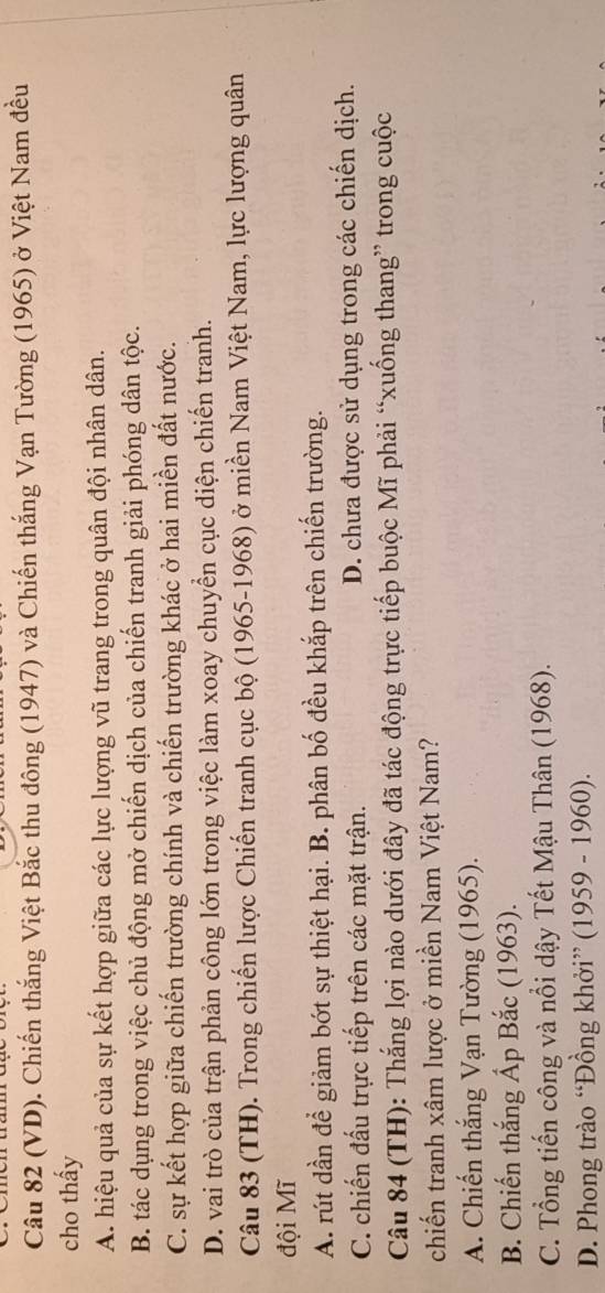 (VD). Chiến thắng Việt Bắc thu đông (1947) và Chiến thắng Vạn Tường (1965) ở Việt Nam đều
cho thấy
A. hiệu quả của sự kết hợp giữa các lực lượng vũ trang trong quân đội nhân dân.
B. tác dụng trong việc chủ động mở chiến dịch của chiến tranh giải phóng dân tộc.
C. sự kết hợp giữa chiến trường chính và chiến trường khác ở hai miền đất nước.
D. vai trò của trận phản công lớn trong việc làm xoay chuyển cục diện chiến tranh.
Câu 83 (TH). Trong chiến lược Chiến tranh cục bộ (1965-1968) ở miền Nam Việt Nam, lực lượng quân
đội Mĩ
A. rút dần để giảm bớt sự thiệt hại. B. phân bố đều khắp trên chiến trường.
C. chiến đấu trực tiếp trên các mặt trận. D. chưa được sử dụng trong các chiến dịch.
Câu 84 (TH): Thắng lợi nào dưới đây đã tác động trực tiếp buộc Mĩ phải “xuống thang” trong cuộc
chiến tranh xâm lược ở miền Nam Việt Nam?
A. Chiến thắng Vạn Tường (1965).
B. Chiến thắng Ấp Bắc (1963).
C. Tổng tiến công và nổi dậy Tết Mậu Thân (1968).
D. Phong trào “Đồng khởi” (1959 - 1960).