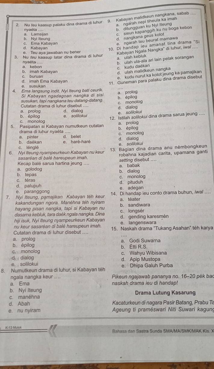 Nu teu kaasup palaku dina drama di luhur 9. Kabayan malidkeun nangkana, sabab ....
a. ngarah nepi tiheula ka imah
nyaéta ....
b. ditungguan ku Nyi Iteung
a. Lamsijan
c. sieun kapanggih ku nu boga kebon
b. Nyi Iteung
d. nangkana geus kolot
c. Ema Kabayan
e. ngarah teu beurat mamawa
d. Kabayan
10. Di handap ieu amanat tina drama "Si
a. ulah kebluk Kabayan Ngala Nangka' di luhur, iwal …
e. Teu aya jawaban nu bener
3. Nu teu kaasup latar dina drama di luhur
nyaéta ....
a. kebon
c. kudu daékan b. ulah ula-ala ari lain pelak sorangan
b. imah Kabayan d. ulah malidkeun nangka
c. buruan
e. kudu nurut ka kolot jeung ka pamajikan
d. imah Ema Kabayan
11. Guneman para palaku dina drama disebut
e. susukan
4. Ema langsung indit. Nyi Iteung bati ceurik.
Si Kabayan ngadagoan nangka di sisi a. prolog
susukan, tapi nangkana teu datang-datang. b. épilog
Cutatan drama di luhur disebut .... c. monolog
a. prolog d. dialog d. dialog
e. solilokui
b. épilog e. solilokui 12. Istilah solilokui dina drama sarua jeung …..
c. monolog
5. Pasipatan si Kabayan numutkeun cutatan b. épilog a. prolog
drama di luhur nyaéta ....
a. pinter d. belet c. monolog
b. daékan e. haré-haré d. dialog
c. lénglé e. solilokui
6. Nyi Iteung nyampeurkeun Kabayan nu keur 13. Bagian dina drama anu némbongkeun
sasaréan di balé hareupeun imah. robahna kajadian carita, upamana ganti
Kecap balé sarua hartina jeung .... setting disebut ....
a. golodog a. babak
b. dialog
b. tepas c. monolog
c. téras d. pituduh
d. palupuh e. adegan
e. paranggong
7. Nyi Iteung, pamajikan Kabayan téh keur 14. Di handap ieu conto drama buhun, iwal …
kakandungan ngora. Manéhna téh nyiram a. téater
hayang pisan nangka, tapi si Kabayan nu b. sandiwara
dasama kebluk, tara daék ngala nangka. Dina c. longsér
d. gending karesmén
hiji isuk, Nyi Iteung nyampeurkeun Kabayan e. langenswara
nu keur sasaréan di balé hareupeun imah. 15. Naskah drama "Tukang Asahan" téh karya
Cutatan drama di luhur disebut ....
a. prolog a. Godi Suwarna
b. épilog b. Étti R.S.
Callmonolog c. Wahyu Wibisana
d  dialog d. Apip Mustopa
e solilokui
8. Numutkeun drama di luhur, si Kabayan téh e. Dhipa Galuh Purba
ngala nangka keur ....  Pikeun ngajawab pananya no. 16-20 pék bac
a. Ema naskah drama ieu di handap!
b. Nyi Iteung Drama Lutung Kasarung
c. manéhna
d. Abah Kacaturkeun di nagara Pasir Batang, Prabu Ta
e. nu nyiram  Ageung ti praméswari Niti Suwari kagung
K-13 Muiok
Bahasa dan Sastra Sunda SMA/MA/SMK/MAK KIs. X